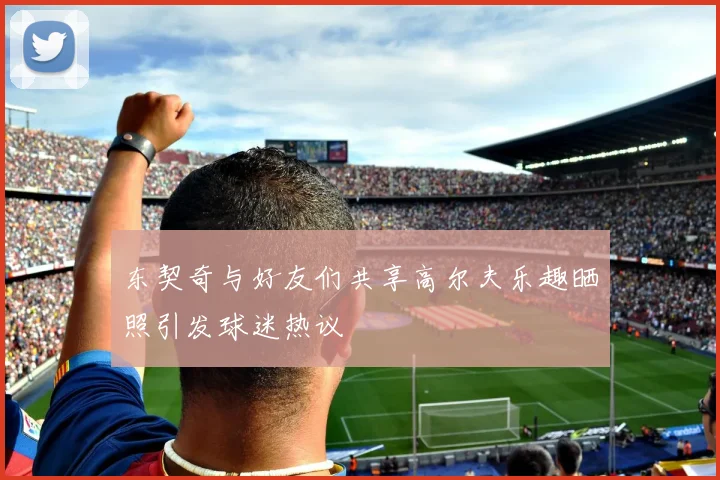 东契奇与好友们共享高尔夫乐趣晒照引发球迷热议
