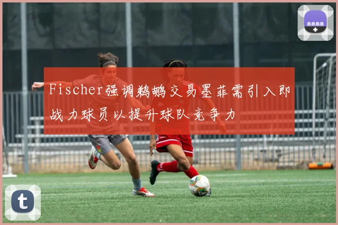 Fischer强调鹈鹕交易墨菲需引入即战力球员以提升球队竞争力