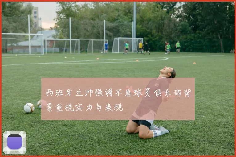 西班牙主帅强调不看球员俱乐部背景重视实力与表现