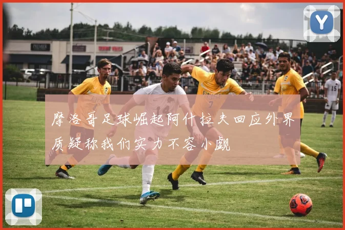 摩洛哥足球崛起阿什拉夫回应外界质疑称我们实力不容小觑