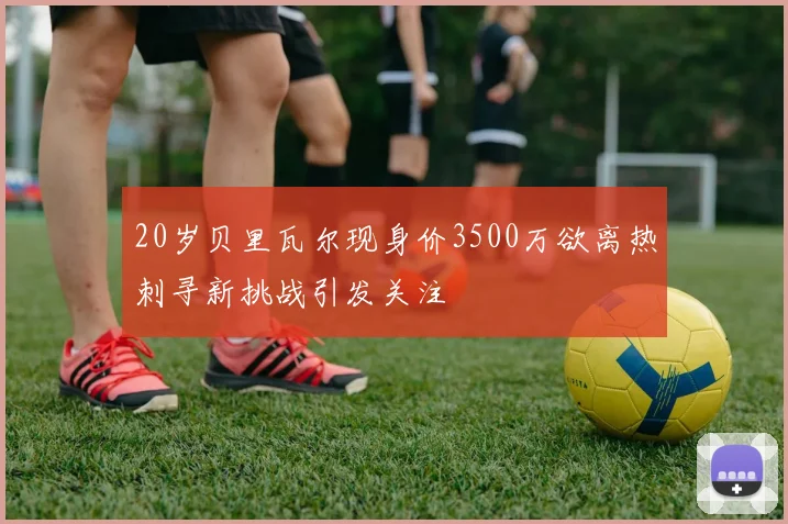 20岁贝里瓦尔现身价3500万欲离热刺寻新挑战引发关注