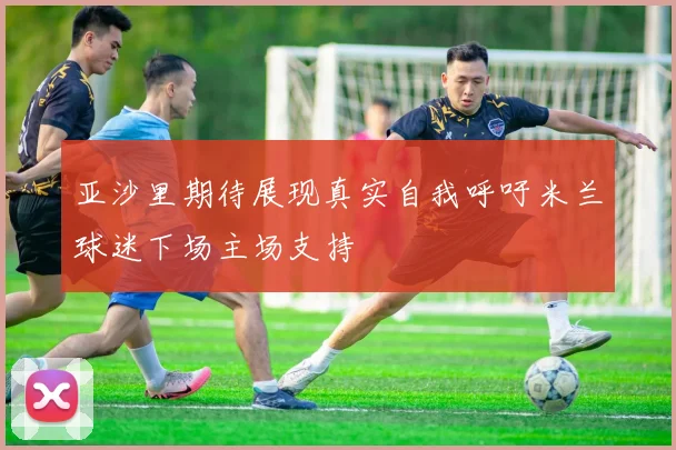 亚沙里期待展现真实自我呼吁米兰球迷下场主场支持