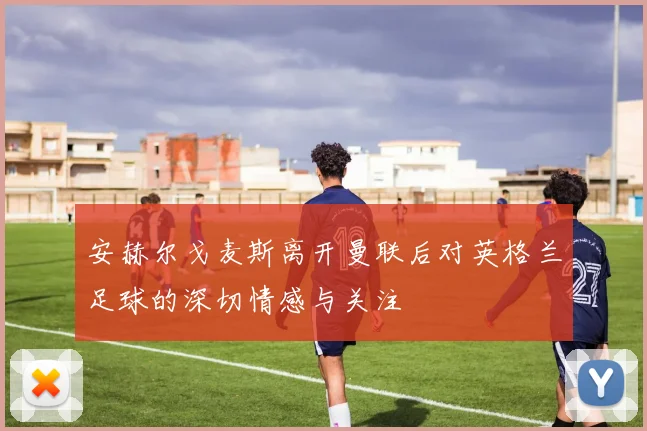 安赫尔戈麦斯离开曼联后对英格兰足球的深切情感与关注