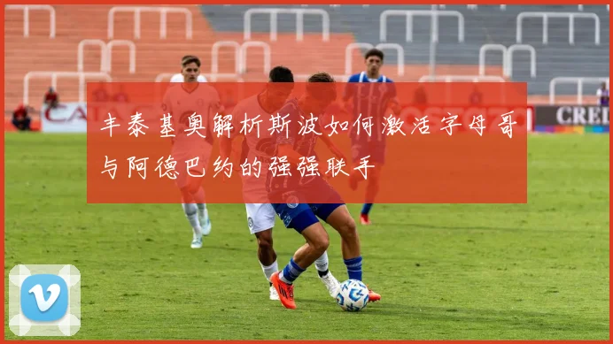丰泰基奥解析斯波如何激活字母哥与阿德巴约的强强联手