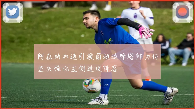 阿森纳加速引援葡超边锋塔帅为何坚决强化左侧进攻阵容