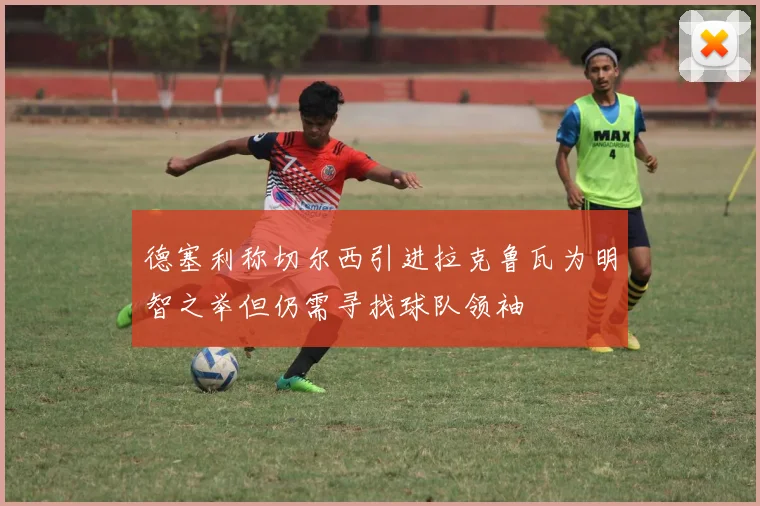 德塞利称切尔西引进拉克鲁瓦为明智之举但仍需寻找球队领袖