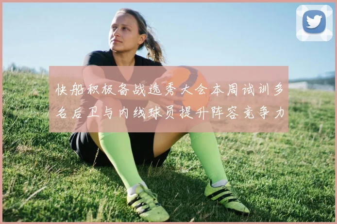 快船积极备战选秀大会本周试训多名后卫与内线球员提升阵容竞争力