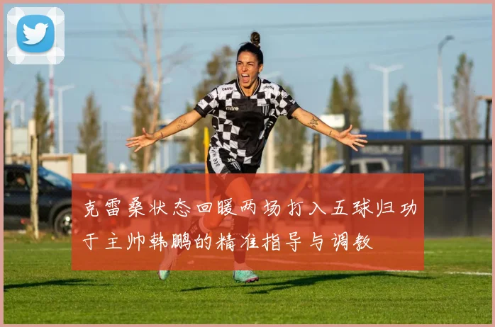 克雷桑状态回暖两场打入五球归功于主帅韩鹏的精准指导与调教