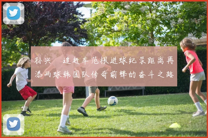 孙兴慜追赶车范根进球纪录距离再添两球韩国队传奇前锋的奋斗之路