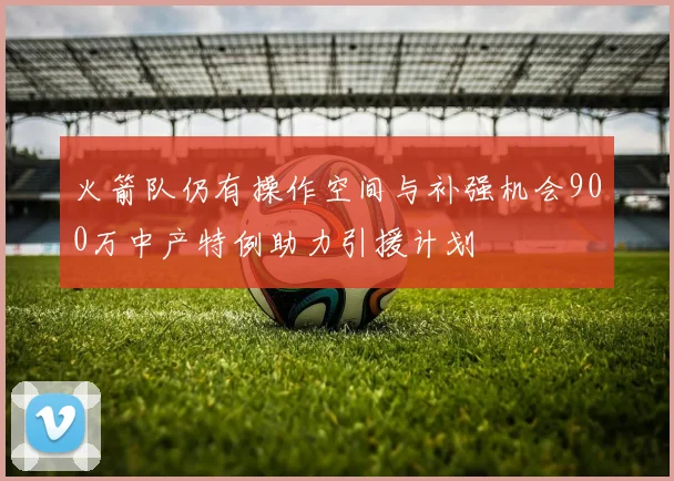 火箭队仍有操作空间与补强机会900万中产特例助力引援计划
