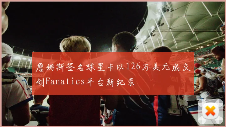 詹姆斯签名球星卡以126万美元成交创Fanatics平台新纪录
