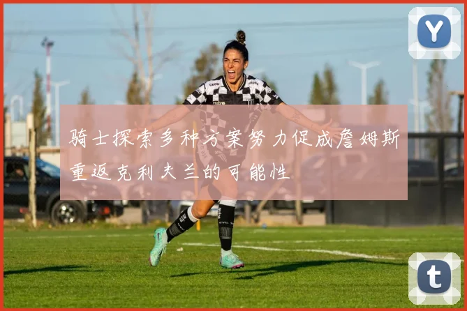 骑士探索多种方案努力促成詹姆斯重返克利夫兰的可能性