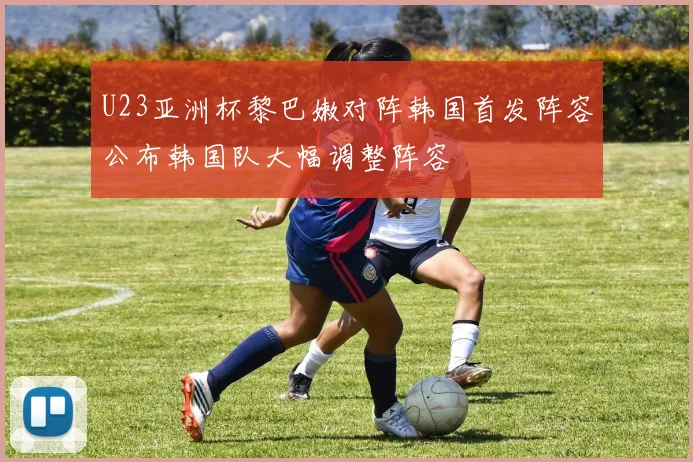 U23亚洲杯黎巴嫩对阵韩国首发阵容公布韩国队大幅调整阵容