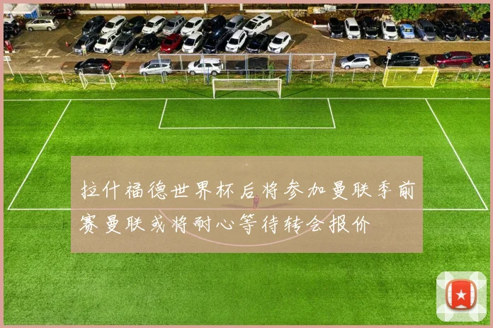 拉什福德世界杯后将参加曼联季前赛曼联或将耐心等待转会报价