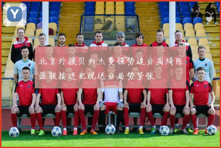北京外援贝利杰曼强势追分周琦陈盈骏接连犯规送分局势紧张