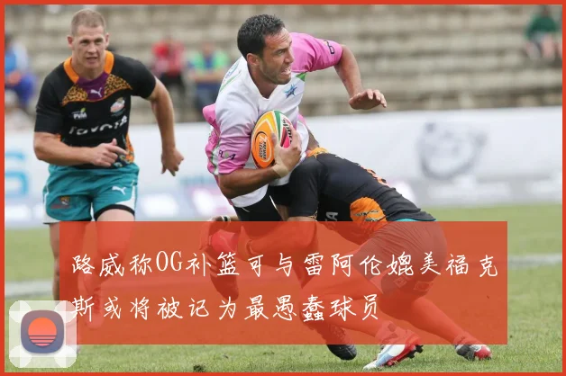 路威称OG补篮可与雷阿伦媲美福克斯或将被记为最愚蠢球员