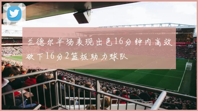兰德尔半场表现出色16分钟内高效砍下16分2篮板助力球队