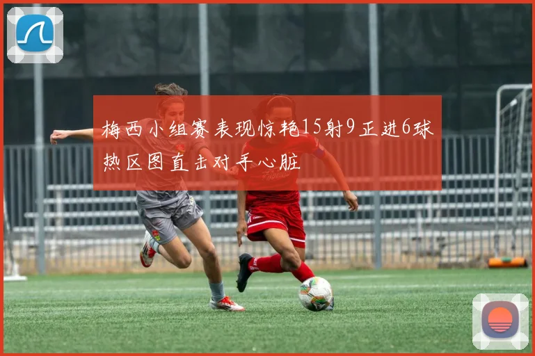 梅西小组赛表现惊艳15射9正进6球热区图直击对手心脏
