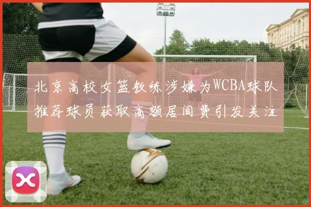 北京高校女篮教练涉嫌为WCBA球队推荐球员获取高额居间费引发关注