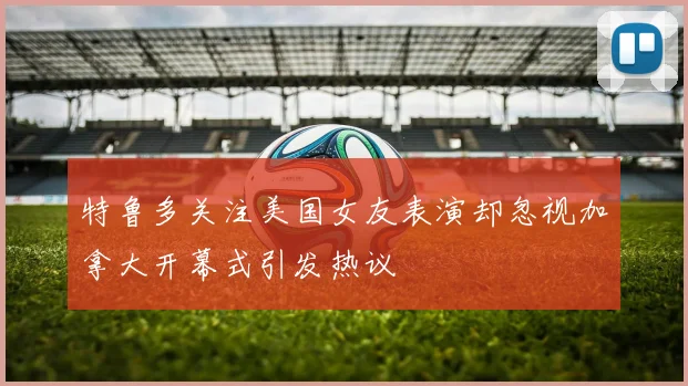 特鲁多关注美国女友表演却忽视加拿大开幕式引发热议