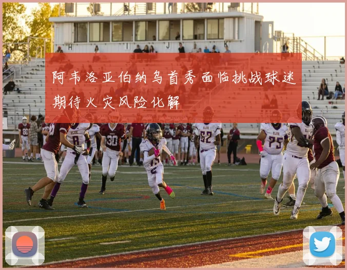阿韦洛亚伯纳乌首秀面临挑战球迷期待火灾风险化解